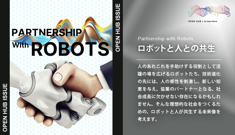 Partnership with Robots　ロボットと人の共生　人のあれこれを手助けする役割として活躍の場を広げるロボットたち。技術進化の先には、人の感性を刺激し、新しい知恵を与え、協業のパートナーとなる、社会成長に欠かせない存在になるかもしれません。そんな理想的な社会をつくるための、ロボットと人が共生する未来像を考えます。 別ウィンドウで開きます。