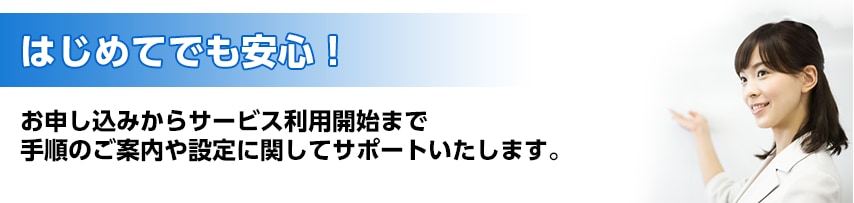 はじめてでも安心!お申し込みからサービス利用開始まで手順のご案内や設定に関してサポートいたします。