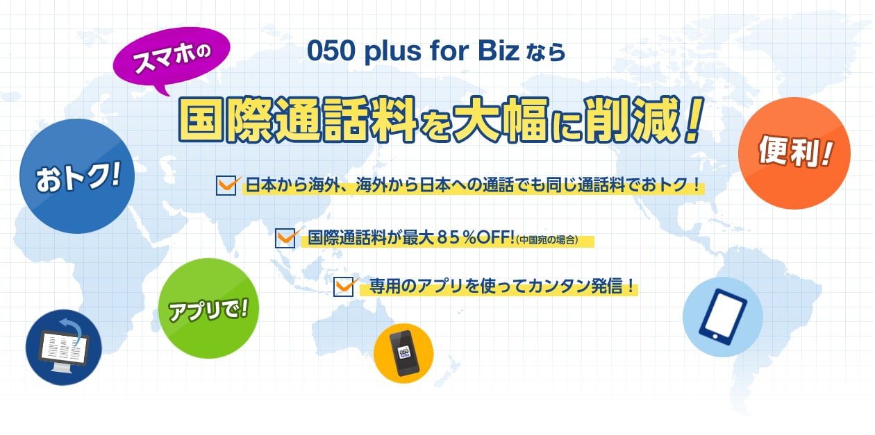 050 plus for Bizならスマホの国際通話料を大幅に削減!・日本から海外、海外から日本への通話でも同じ通話料でおトク!・国際通話料が最大85%OFF!(中国宛の場合)・専用のアプリを使ってカンタン発信!