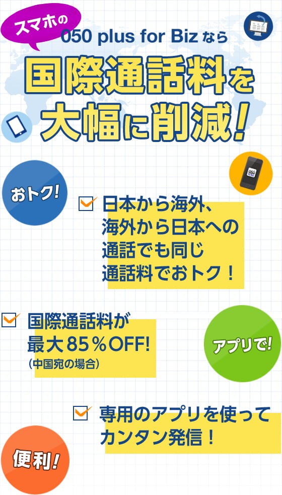 050 plus for Bizならスマホの国際通話料を大幅に削減!・日本から海外、海外から日本への通話でも同じ通話料でおトク!・国際通話料が最大85%OFF!(中国宛の場合)・専用のアプリを使ってカンタン発信!
