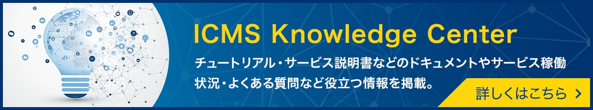 [ICMS Knowledge Center]チュートリアル・サービス説明書などのドキュメントやサービス稼働状況・よくある質問など役立つ情報を掲載。詳しくはこちら