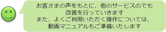お客さまの声をもとに、他のサービスのでも改善を行っていきます。また、よくご利用いただく操作については、動画マニュアルも準備いたします。
