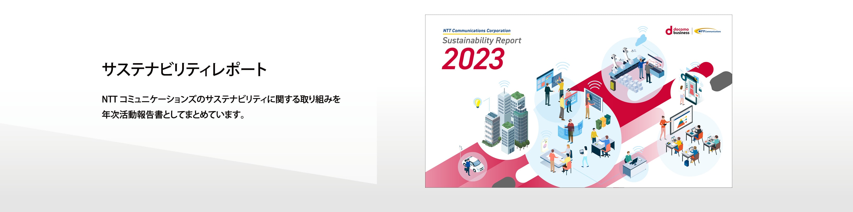 サステナビリティレポート　NTTコミュニケーションズのサステナビリティに関する取り組みを年次活動報告書としてまとめています。
