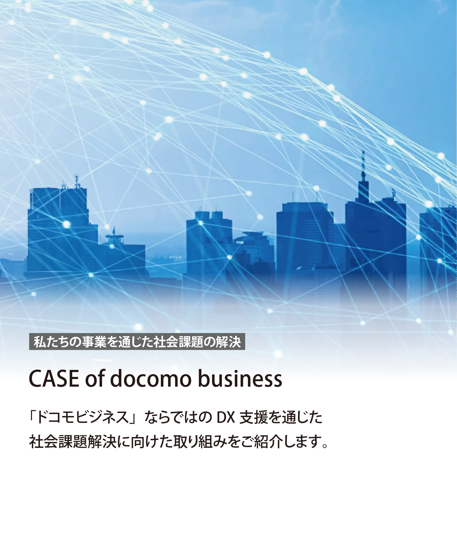 私たちの事業を通じた社会課題の解決　CASE of docomo business　「ドコモビジネス」ならではのDX支援を通じた社会課題解決に向けた取り組みをご紹介します。