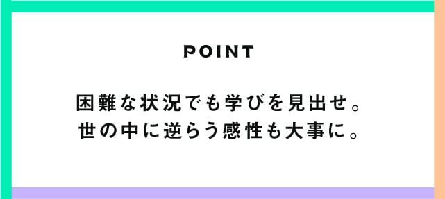 POINT 困難な状況でも学びを見出せ。世の中に逆らう感性も大事に。