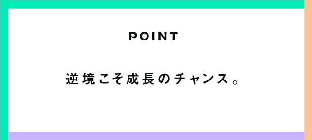 POINT 逆境こそ成長のチャンス。