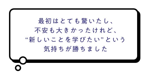 最初はとても驚いたし、不安も大きかったけれど、'新しいことを学びたい'という気持ちが勝ちました