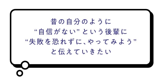 昔のじぶんのように'自信がない'という後輩に'失敗を恐れずに、やってみよう'と伝えていきたい