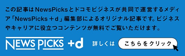 この記事はNewsPicksとドコモビジネスが共同で運営するメディア「NewsPicks＋d」編集部によるオリジナル記事です。ビジネスやキャリアに役立つコンテンツが無料でご覧いただけます。 NewsPicks＋d 詳しくはこちらをクリック