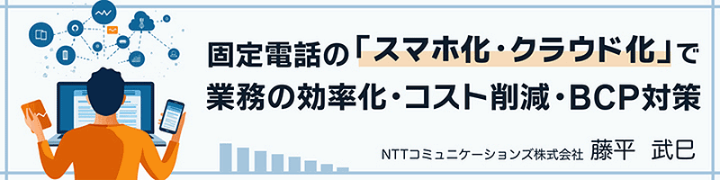 固定電話の「スマホ化・クラウド化」で業務の効率化・コスト削減・BCP対策 NTTコミュニケーションズ株式会社 藤平武巳