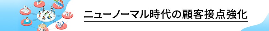 ニューノーマル時代の顧客接点強化