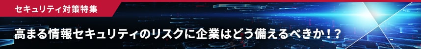 セキュリティ対策特集　ビジネスの未来を守る　拡大するリスクと新時代のテクノロジー