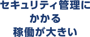 セキュリティ管理にかかる稼働が大きい