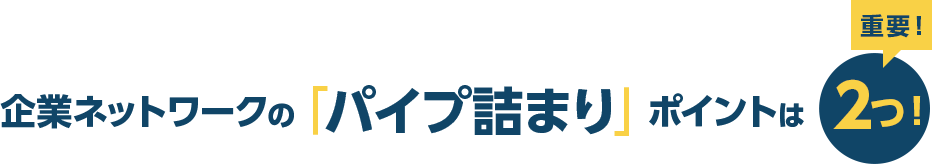 企業ネットワークの「パイプ詰まり」ポイントは2つ！ 重要！