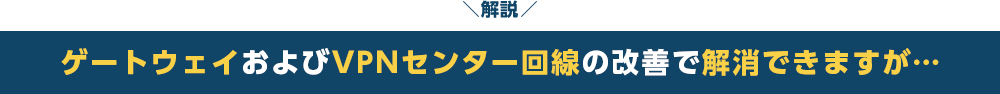 解説　ゲートウェイおよびVPNセンター回線の改善で解消できますが…