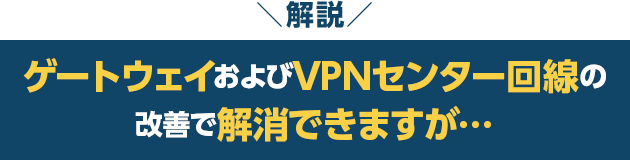 解説　ゲートウェイおよびVPNセンター回線の改善で解消できますが…