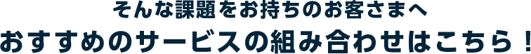 そんな課題をお持ちのお客さまへ　おすすめのサービスの組み合わせはこちら！
