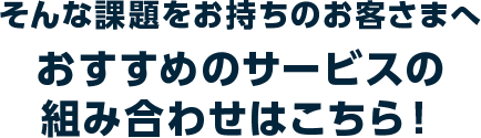 そんな課題をお持ちのお客さまへ　おすすめのサービスの組み合わせはこちら！