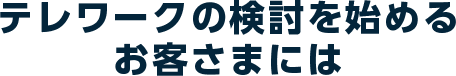 テレワークの検討を始めるお客さまには