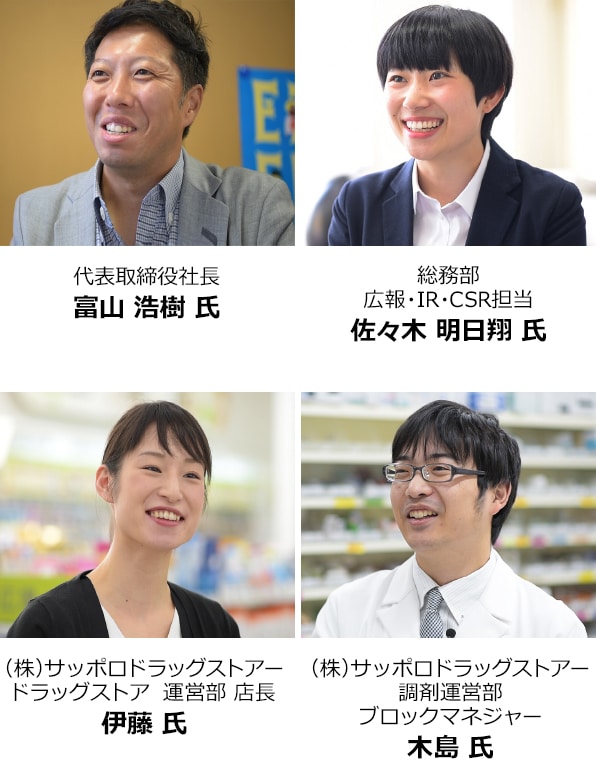 代表取締役社長　富山 浩樹 氏 総務部 広報・IR・CSR担当　佐々木 明日翔 氏 (株) サッポロドラッグストアー ドラッグストア 運営部 店長　伊藤 氏 (株) サッポロドラッグストアー 調剤運営部 ブロックマネジャー　木島 氏