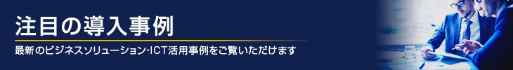 注目の導入事例　最新のビジネスソリューション・ICT活用事例をご覧いただけます