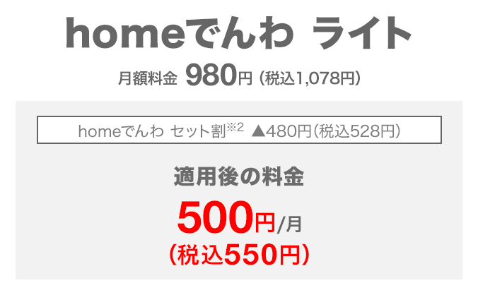 homeでんわ ライト 月額料金980円(税込1,078円) homeでんわ セット割(※2) 480円(税込528円)割引 適用後の料金 月額500円(税込550円)
