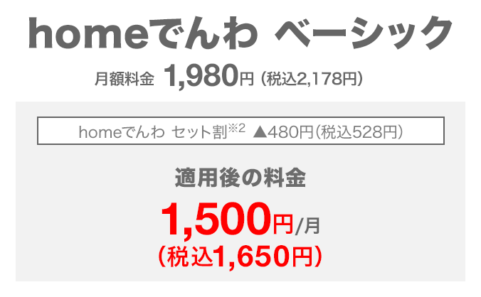 homeでんわ ベーシック 月額料金1,980円(税込2,178円) homeでんわ セット割(※2) 480円(税込528円)割引 適用後の料金 月額1,500円(税込1,650円)