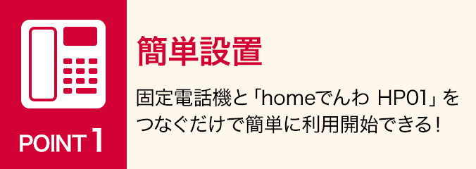 ポイント1:簡単設置:固定電話機と「homeでんわ HP01」をつなぐだけで簡単に利用開始できる!