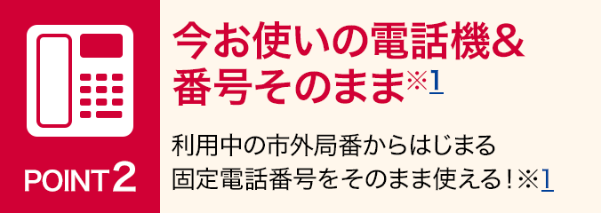 ポイント2：今お使いの電話機&番号そのまま※1：利用中の市外局番からはじまる固定電話番号をそのまま使える！ ※1