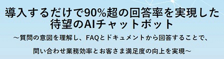 導入するだけで90%超の回答率を実現した待望のAIチャットボット~質問の意図を理解し、FAQとドキュメントから回答することで、問い合わせ業務効率とお客さま満足度の向上を実現~ 導入するだけで90%超の回答率を実現した待望のAIチャットボット~質問の意図を理解し、FAQとドキュメントから回答することで、問い合わせ業務効率とお客さま満足度の向上を実現~