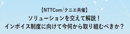 【NTTCom/クニエ共催】ソリューションを交えて解説!インボイス制度に向けて今何から取り組むべきか? 【NTTCom/クニエ共催】ソリューションを交えて解説!インボイス制度に向けて今何から取り組むべきか?