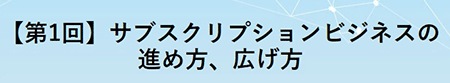 【第1回】サブスクリプションビジネスの進め方、広げ方 【第1回】サブスクリプションビジネスの進め方、広げ方