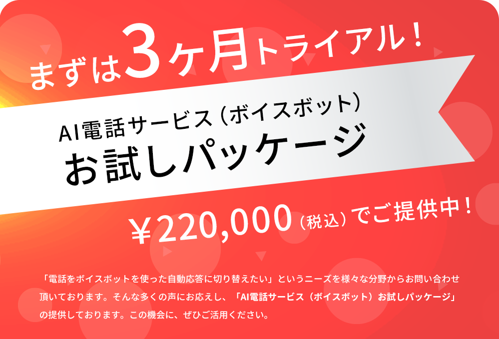 まずは3ヶ月トライアル! AI電話サービス(ボイスボット)お試しパッケージ ¥220,000(税込)でご提供中! 「電話をボイスボットを使った自動応答に切り替えたい」というニーズを様々な分野からお問い合わせ頂いております。そんな多くの声にお応えし、「AI電話サービス(ボイスボット)お試しパッケージ」の提供しております。この機会に、ぜひご活用ください。
