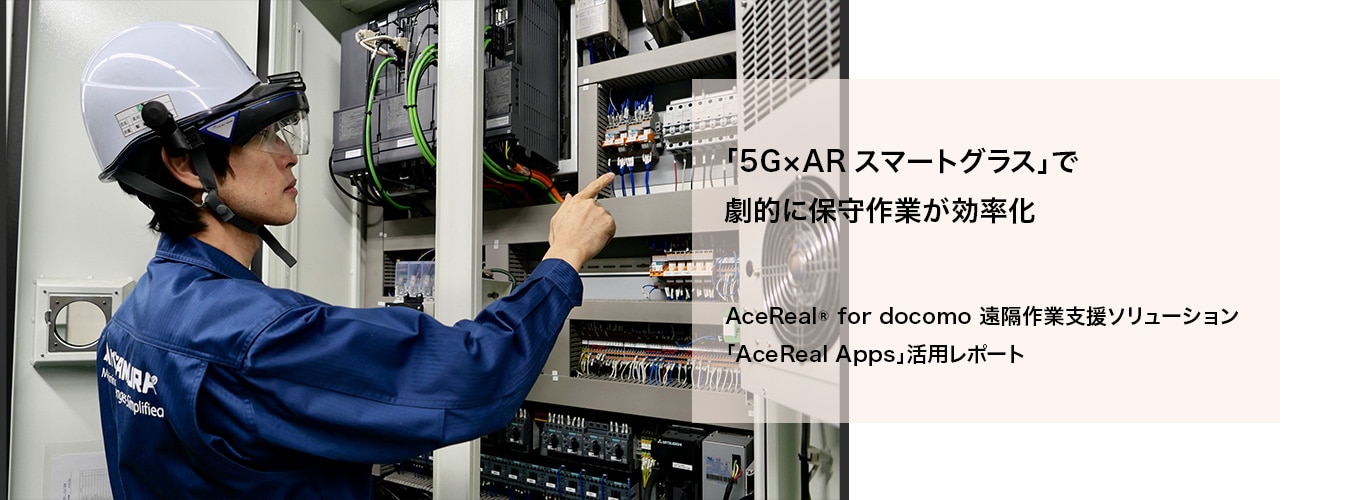 5G NTT docomo ビジネス×ドコモ5G 「5G×ARスマートグラス」で劇的に保守作業が効率化 AceReal® for docomo 遠隔作業支援ソリューション「AceReal Apps」活用レポート