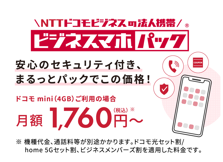安心のセキュリティ付き、まるっとパックでこの価格！ドコモ mini（4GB）ご利用の場合月額1,760円〜（税込）※