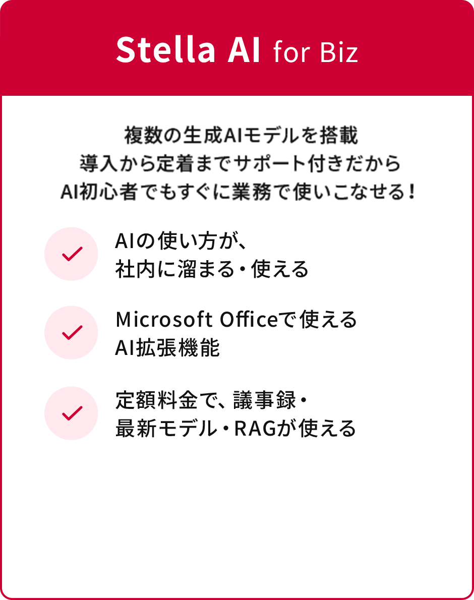 Stella AI for Biz 複数の生成AIモデルを搭載導入から定着までサポート付きだからAI初心者でもすぐに業務で使いこなせる！ ✓AIの使い方が、社内に溜まる・使える ✓Microsoft Officeで使えるAI拡張機能 ✓定額料金で、議事録・最新モデル・RAGが使える