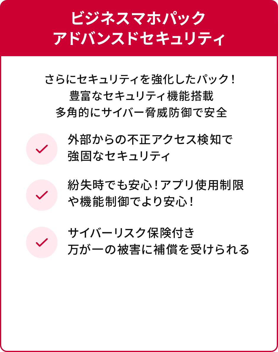 ビジネスマホパックアドバンスドセキュリティ さらにセキュリティを強化したパック！豊富なセキュリティ機能搭載多角的にサイバー脅威防御で安全 ✓外部からの不正アクセス検知で強固なセキュリティ 紛失時でも安心！アプリ使用制限や機能制御でより安心！ ✓サイバーリスク保険付き万が一の被害に補償を受けられる