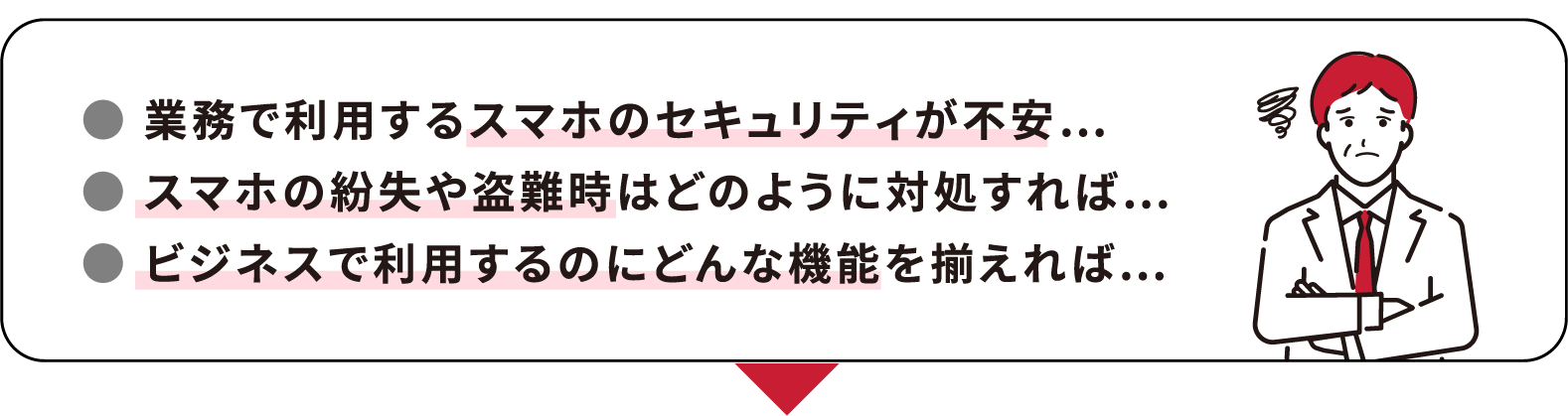 ● 業務で利用するスマホのセキュリティが不安… ● スマホの紛失や盗難時はどのように対処すれば… ● ビジネスで利用するのにどんな機能を揃えれば…