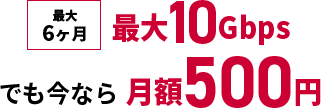 最大6ヶ月 最大10Gbpsでも今なら月額500円
