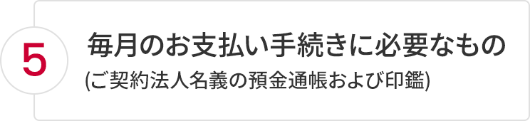 5.毎月のお支払い手続きに必要なもの(ご契約法人名義の預金通帳および印鑑)