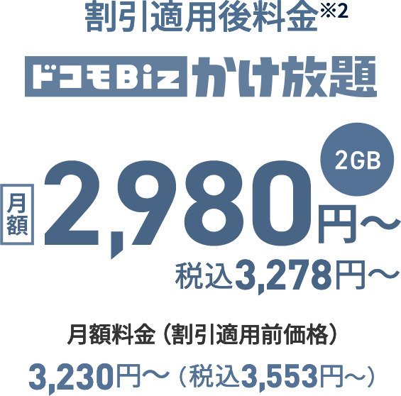 ドコモBiz かけ放題 2GB 月額料金（割引適用前価格） 3,230円〜（税込3,553円〜）割引適用後料金※2 月額2,980円〜 税込3,278円〜 
