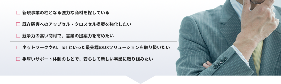 新規事業の柱となる強力な商材を探している、既存顧客へのアップセル・クロスセル提案を強化したい、競争力の高い商材で、営業の提案力を高めたい、ネットワークやAI、IoTといった最先端のDXソリューションを取り扱いたい、手厚いサポート体制のもとで、安心して新しい事業に取り組みたい