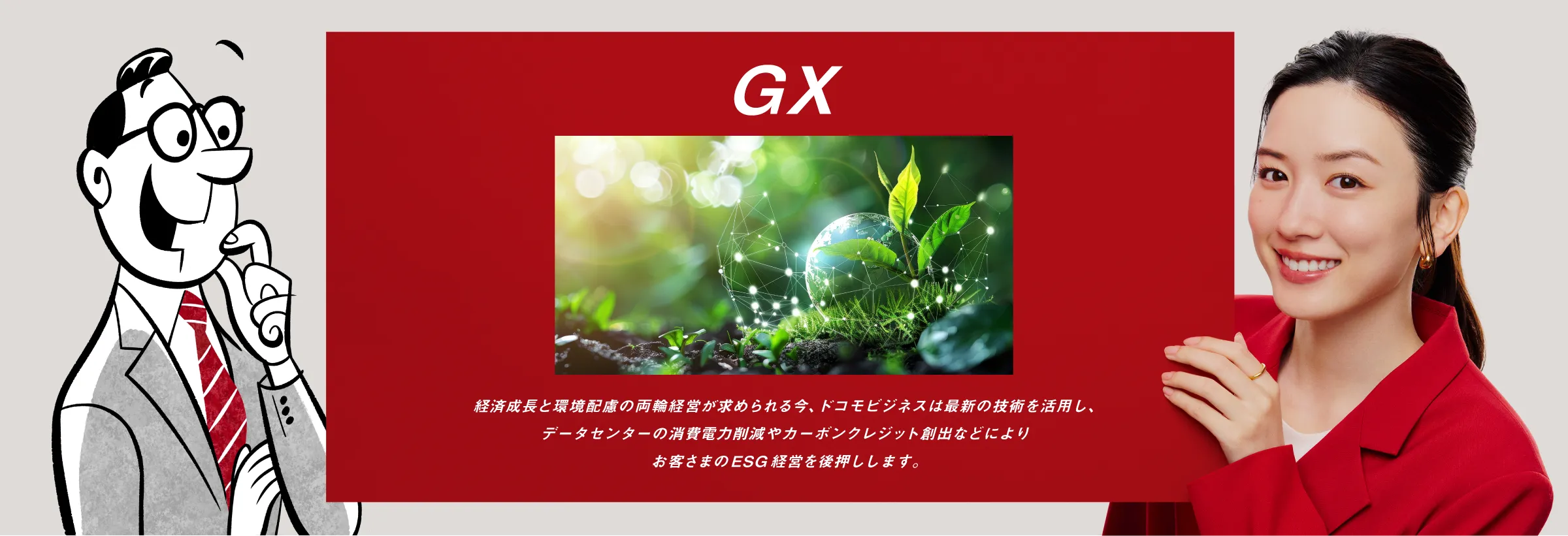 GX:経済成長と環境配慮の両輪経営が求められる今、ドコモビジネスは最新の技術を活用し、データセンターの消費電力削減やカーボンクレジット創出などによりお客さまのESG経営を後押しします。