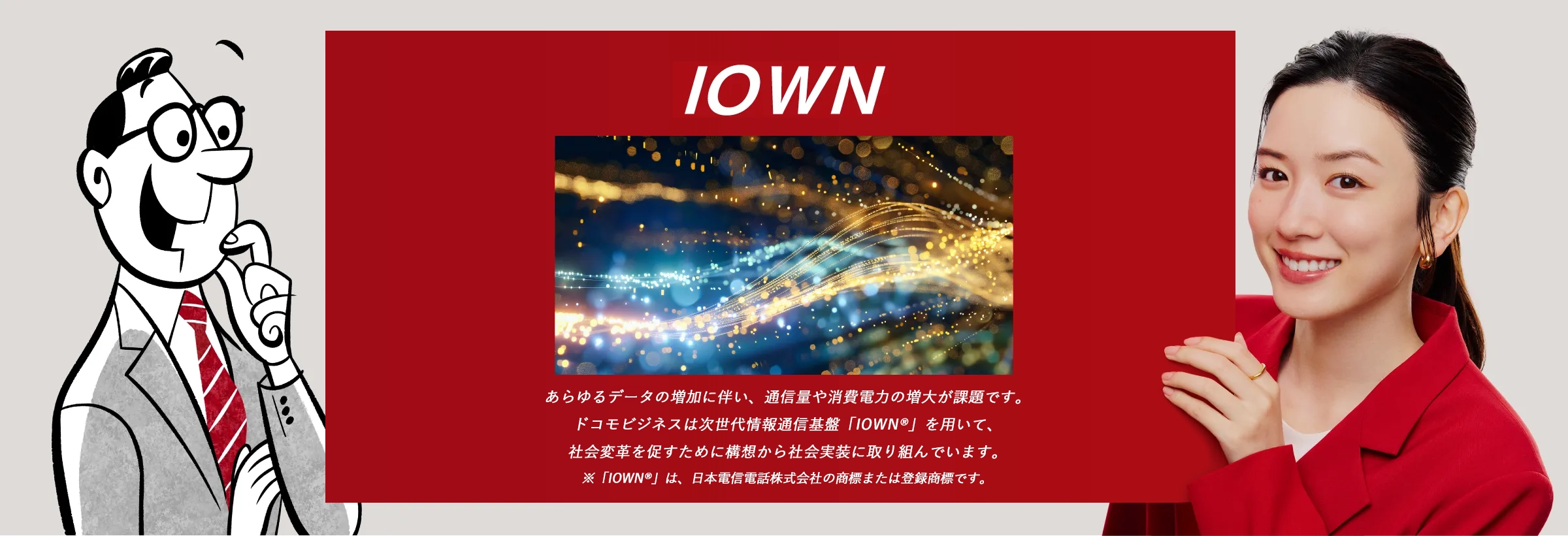 IOWN:あらゆるデータの増加に伴い、通信量や消費電力の増大が課題です。NTT Comは次世代情報通信基盤「IOWN®」を用いて、社会変革を促すために構想から社会実装に取り組んでいます。※「 IOWN® 」は、日本電信電話株式会社の商標または登録商標です。