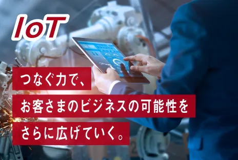 IoT：つなぐ力で、お客さまのビジネスの可能性をさらに広げていく。