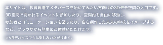 本サイトは、教育現場でメタバースを始めてみたい方向けの3Dデモ空間の入口です。3D空間で開かれるイベントに参加したり、空間内を自由に移動し、参加者とコミュニケーションを図ったり、自ら創作した未来の学校をイメージするなど、ブラウザから簡単にご体験いただけます。