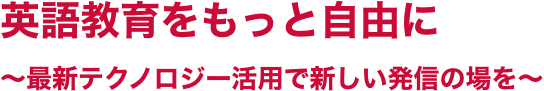 英語教育をもっと自由に～最新テクノロジー活用で新しい発信の場を～
