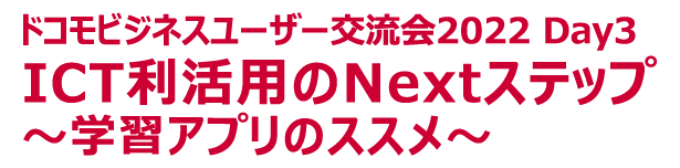 ドコモビジネスユーザー交流会2022 Day3　ICT利活用のNextステップ～学習アプリのススメ～
