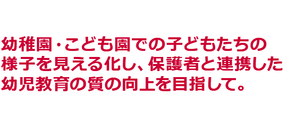 幼稚園・こども園での子どもたちの様子を見える化し、保護者と連携した幼児教育の質の向上を目指して。