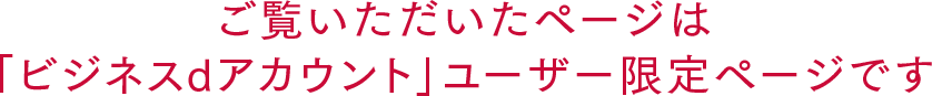 ご覧いただいたページは「ビジネスdアカウント」ユーザー限定ページです